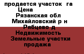 продается участок 1га › Цена ­ 1 200 000 - Рязанская обл., Михайловский р-н, Рябцево д. Недвижимость » Земельные участки продажа   
